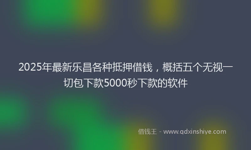 2025年最新乐昌各种抵押借钱，概括五个无视一切包下款5000秒下款的软件