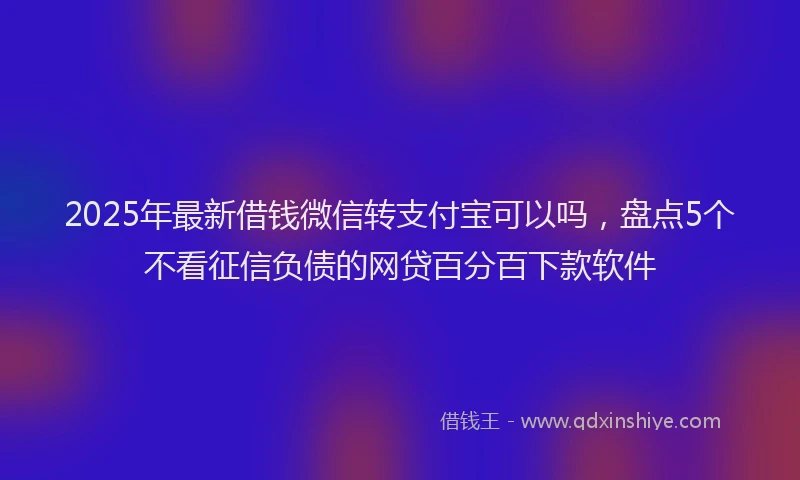 2025年最新借钱微信转支付宝可以吗，盘点5个不看征信负债的网贷百分百下款软件