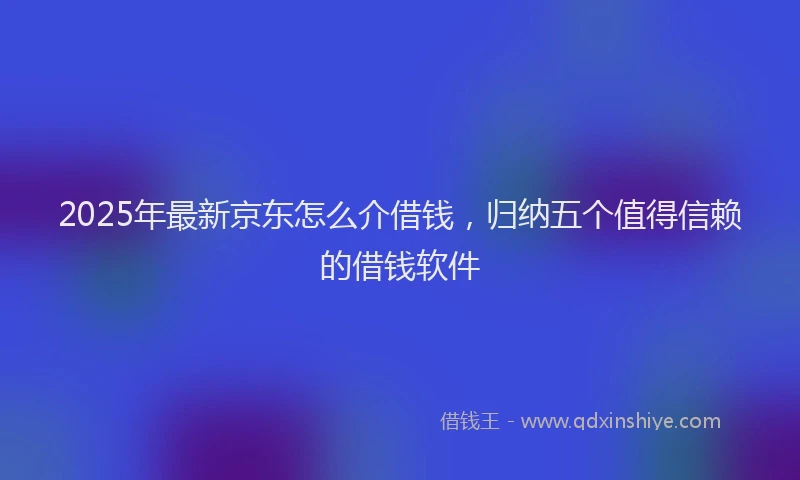 2025年最新京东怎么介借钱，归纳五个值得信赖的借钱软件