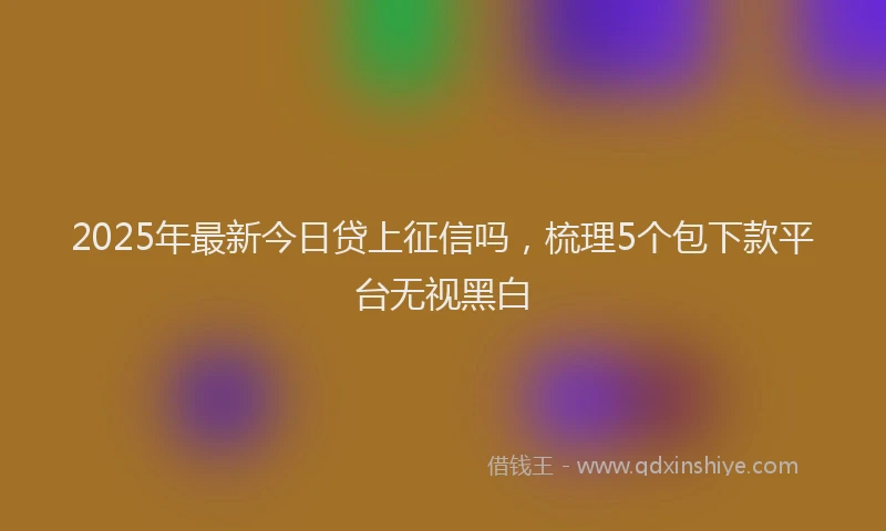 2025年最新今日贷上征信吗，梳理5个包下款平台无视黑白