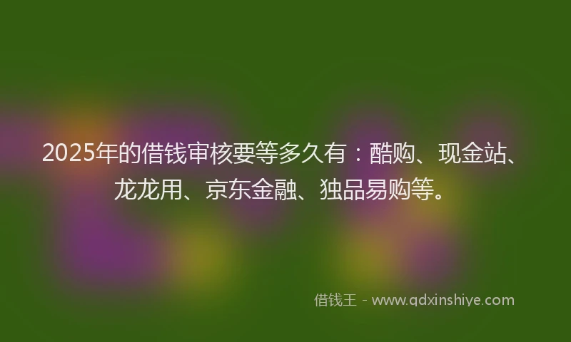 2025年的借钱审核要等多久有：酷购、现金站、龙龙用、京东金融、独品易购等。