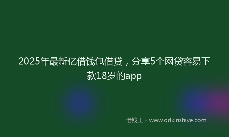 2025年最新亿借钱包借贷，分享5个网贷容易下款18岁的app