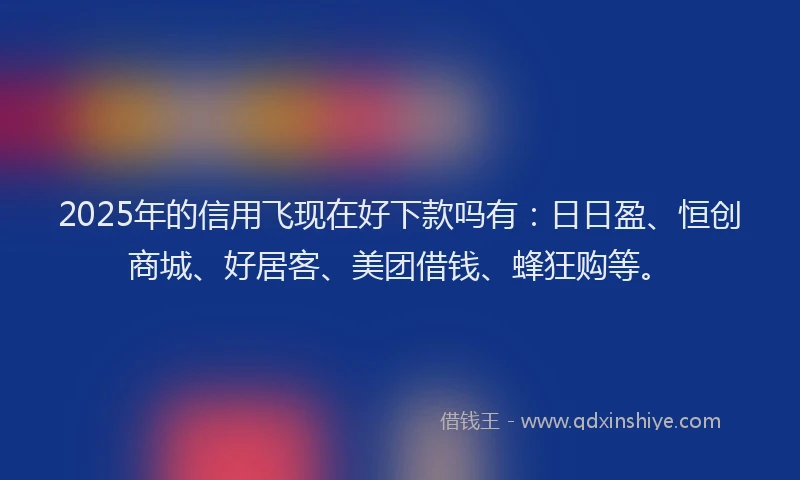 2025年的信用飞现在好下款吗有：日日盈、恒创商城、好居客、美团借钱、蜂狂购等。