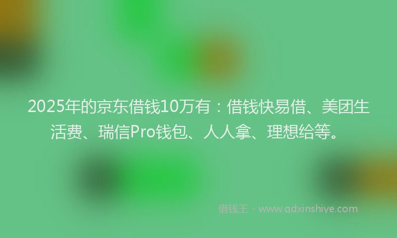 2025年的京东借钱10万有：借钱快易借、美团生活费、瑞信Pro钱包、人人拿、理想给等。