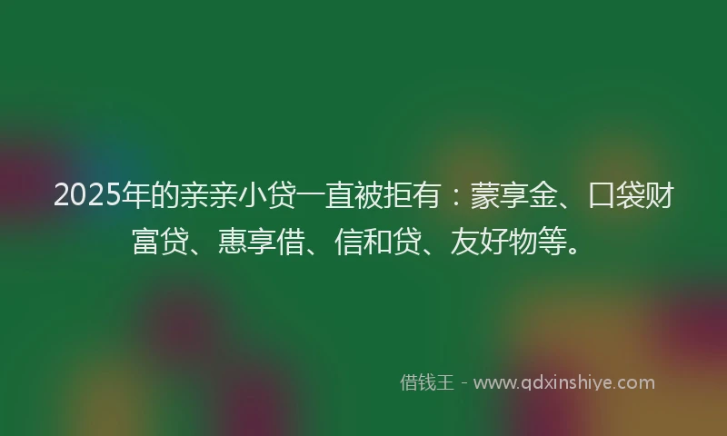 2025年的亲亲小贷一直被拒有：蒙享金、口袋财富贷、惠享借、信和贷、友好物等。