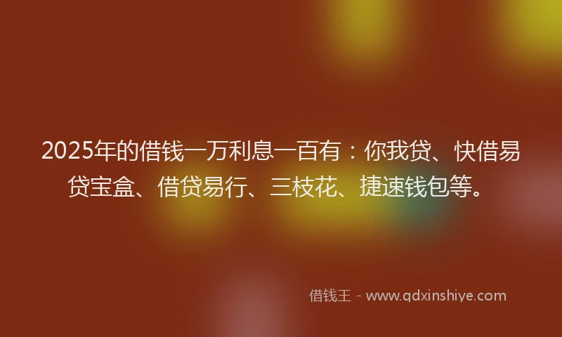 2025年的借钱一万利息一百有：你我贷、快借易贷宝盒、借贷易行、三枝花、捷速钱包等。