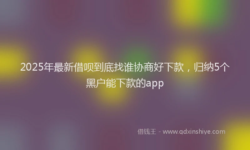 2025年最新借呗到底找谁协商好下款，归纳5个黑户能下款的app