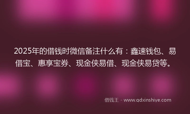 2025年的借钱时微信备注什么有：鑫速钱包、易借宝、惠享宝券、现金侠易借、现金侠易贷等。