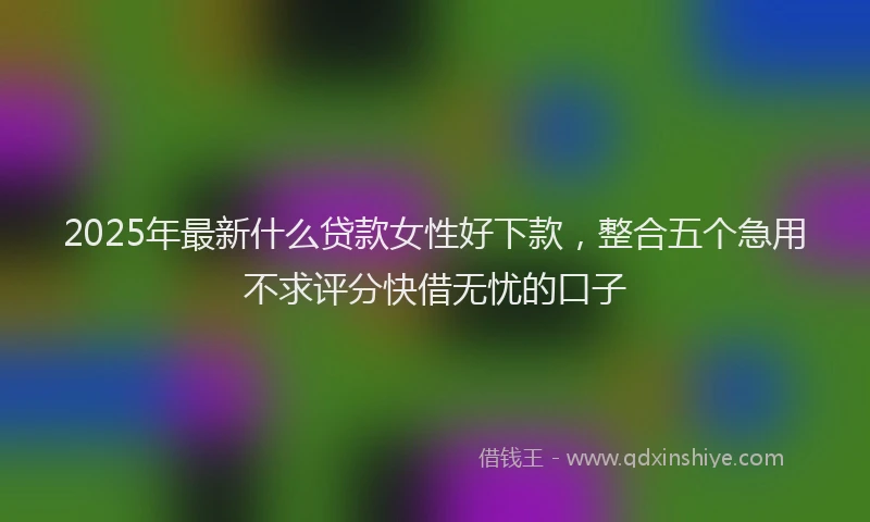 2025年最新什么贷款女性好下款，整合五个急用不求评分快借无忧的口子