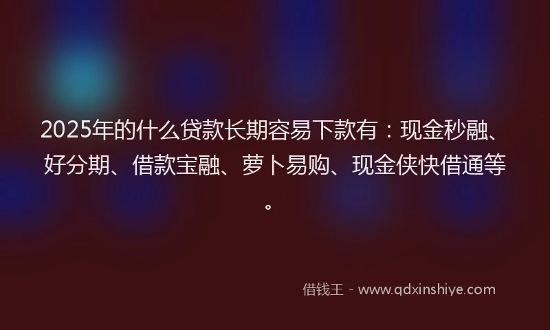 2025年的什么贷款长期容易下款有：现金秒融、好分期、借款宝融、萝卜易购、现金侠快借通等。