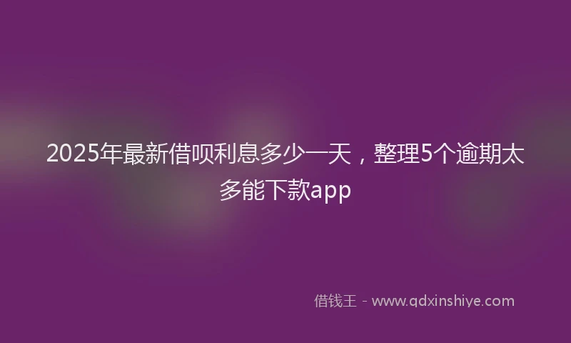 2025年最新借呗利息多少一天，整理5个逾期太多能下款app