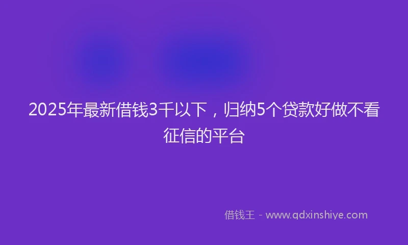 2025年最新借钱3千以下，归纳5个贷款好做不看征信的平台