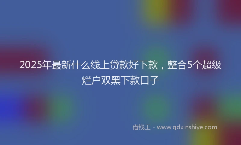 2025年最新什么线上贷款好下款，整合5个超级烂户双黑下款口子