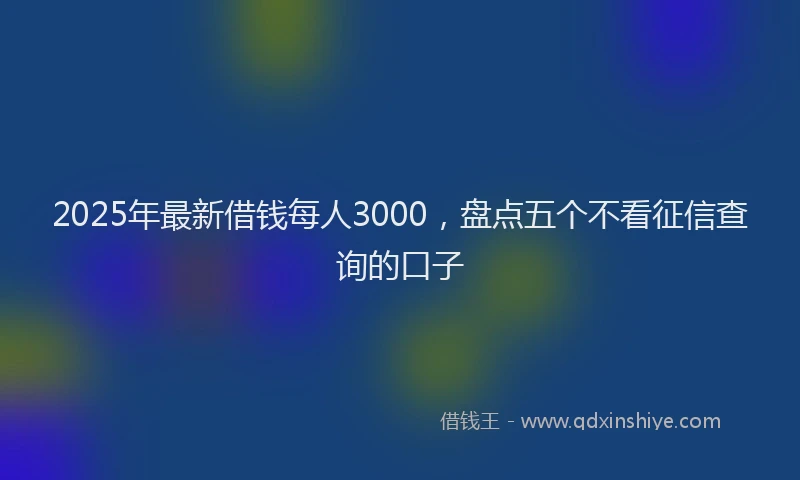 2025年最新借钱每人3000，盘点五个不看征信查询的口子
