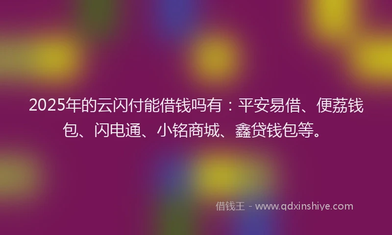 2025年的云闪付能借钱吗有：平安易借、便荔钱包、闪电通、小铭商城、鑫贷钱包等。