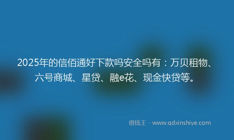 2025年的信佰通好下款吗安全吗有：万贝租物、六号商城、星贷、融e花、现金快贷等。
