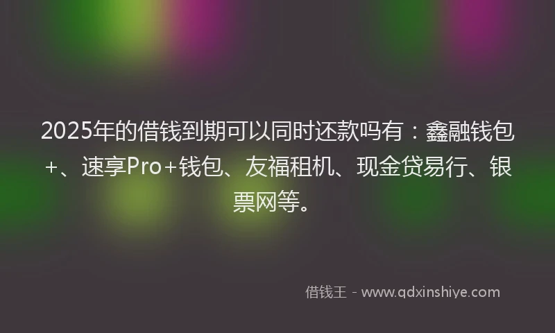 2025年的借钱到期可以同时还款吗有：鑫融钱包+、速享Pro+钱包、友福租机、现金贷易行、银票网等。