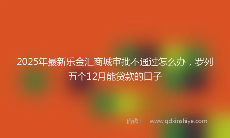 2025年最新乐金汇商城审批不通过怎么办，罗列五个12月能贷款的口子