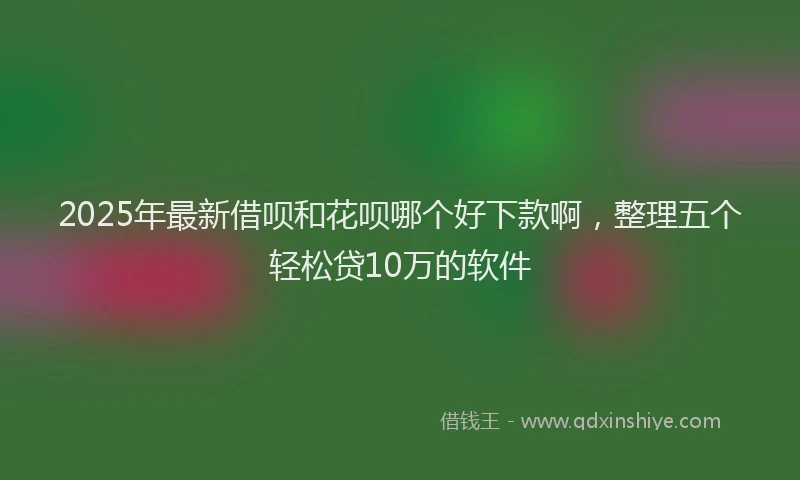 2025年最新借呗和花呗哪个好下款啊，整理五个轻松贷10万的软件
