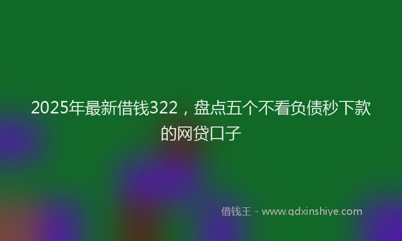 2025年最新借钱322，盘点五个不看负债秒下款的网贷口子