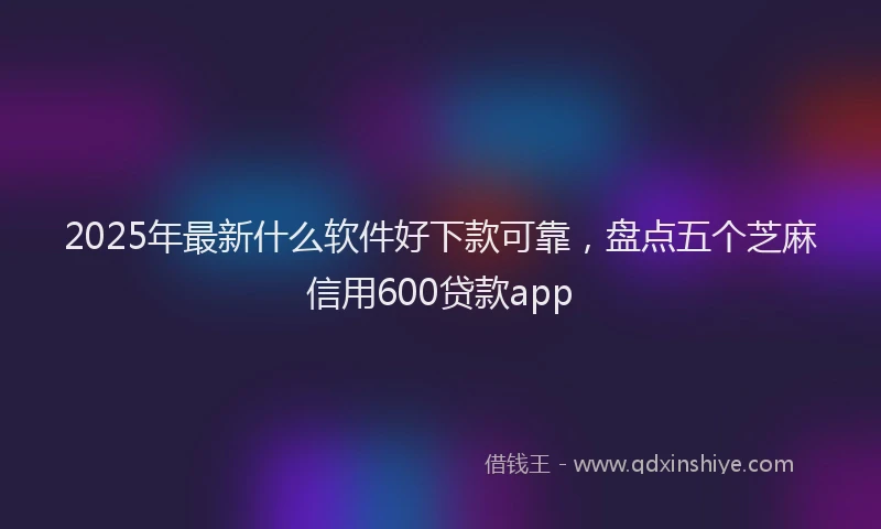 2025年最新什么软件好下款可靠，盘点五个芝麻信用600贷款app