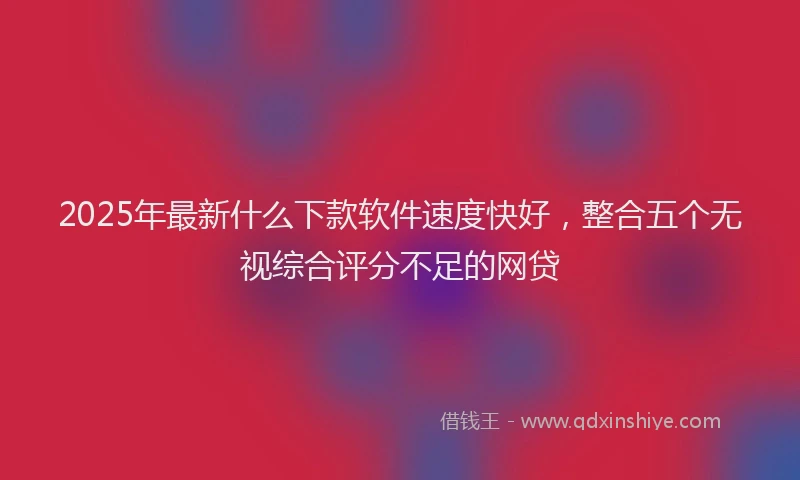2025年最新什么下款软件速度快好，整合五个无视综合评分不足的网贷