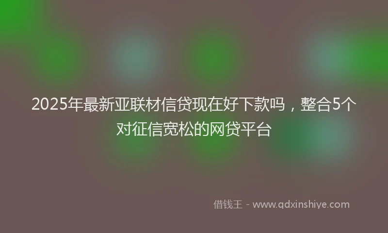 2025年最新亚联材信贷现在好下款吗，整合5个对征信宽松的网贷平台