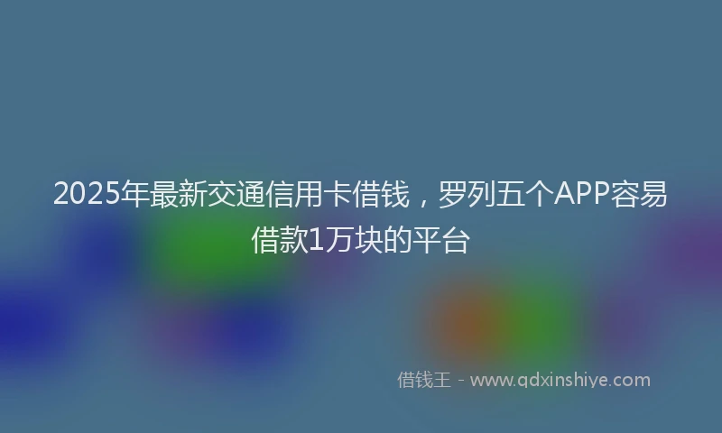 2025年最新交通信用卡借钱，罗列五个APP容易借款1万块的平台