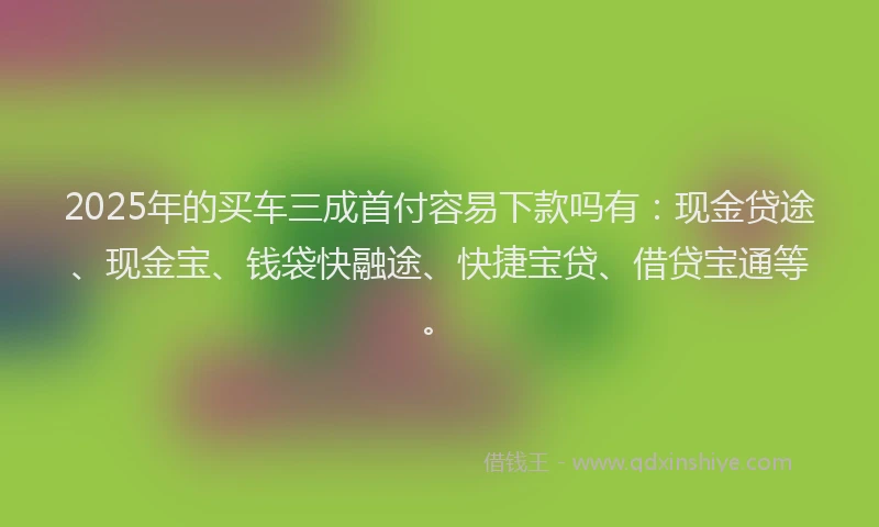2025年的买车三成首付容易下款吗有：现金贷途、现金宝、钱袋快融途、快捷宝贷、借贷宝通等。