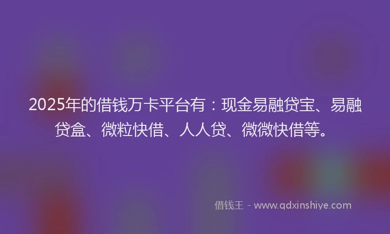 2025年的借钱万卡平台有：现金易融贷宝、易融贷盒、微粒快借、人人贷、微微快借等。