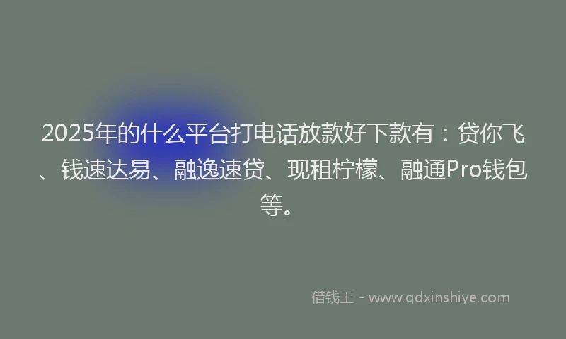 2025年的什么平台打电话放款好下款有：贷你飞、钱速达易、融逸速贷、现租柠檬、融通Pro钱包等。