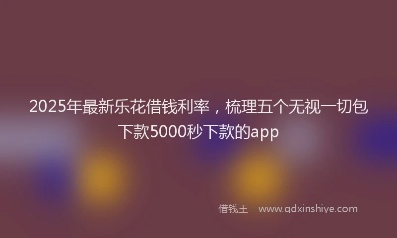2025年最新乐花借钱利率，梳理五个无视一切包下款5000秒下款的app