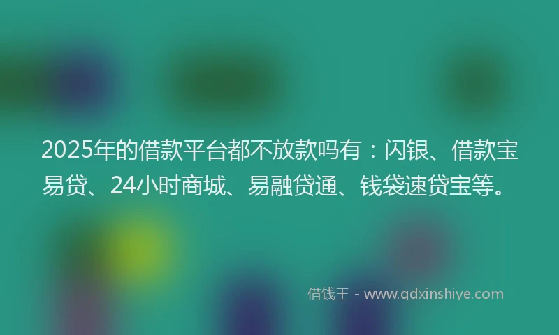 2025年的借款平台都不放款吗有：闪银、借款宝易贷、24小时商城、易融贷通、钱袋速贷宝等。