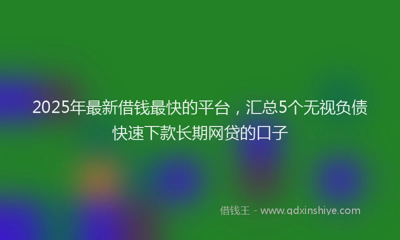 2025年最新借钱最快的平台，汇总5个无视负债快速下款长期网贷的口子