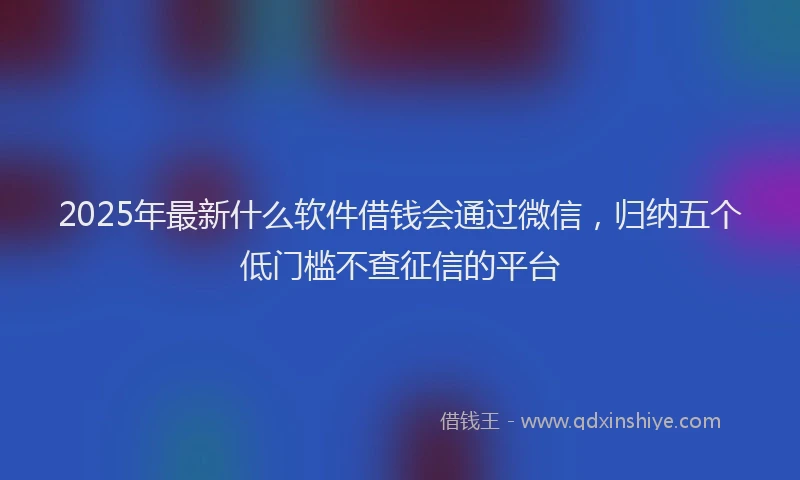 2025年最新什么软件借钱会通过微信，归纳五个低门槛不查征信的平台
