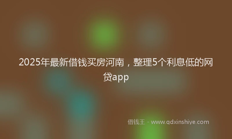 2025年最新借钱买房河南，整理5个利息低的网贷app