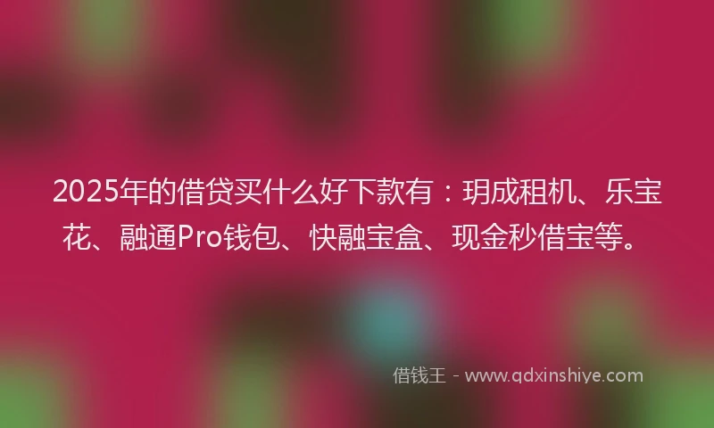 2025年的借贷买什么好下款有：玥成租机、乐宝花、融通Pro钱包、快融宝盒、现金秒借宝等。