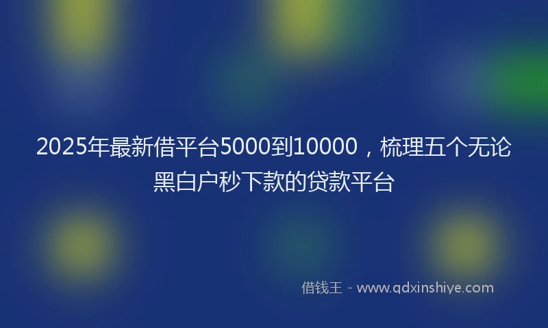 2025年最新借平台5000到10000，梳理五个无论黑白户秒下款的贷款平台