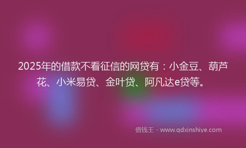 2025年的借款不看征信的网贷有：小金豆、葫芦花、小米易贷、金叶贷、阿凡达e贷等。