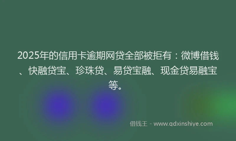 2025年的信用卡逾期网贷全部被拒有：微博借钱、快融贷宝、珍珠贷、易贷宝融、现金贷易融宝等。
