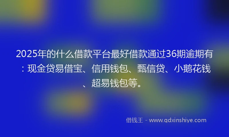 2025年的什么借款平台最好借款通过36期逾期有：现金贷易借宝、信用钱包、甄信贷、小鹅花钱、超易钱包等。