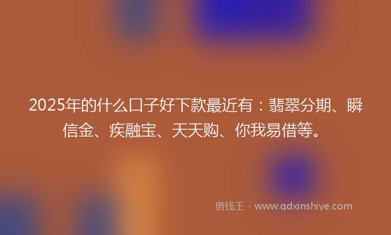 2025年的什么口子好下款最近有：翡翠分期、瞬信金、疾融宝、天天购、你我易借等。