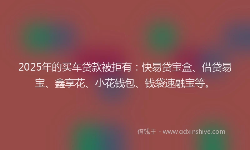 2025年的买车贷款被拒有：快易贷宝盒、借贷易宝、鑫享花、小花钱包、钱袋速融宝等。