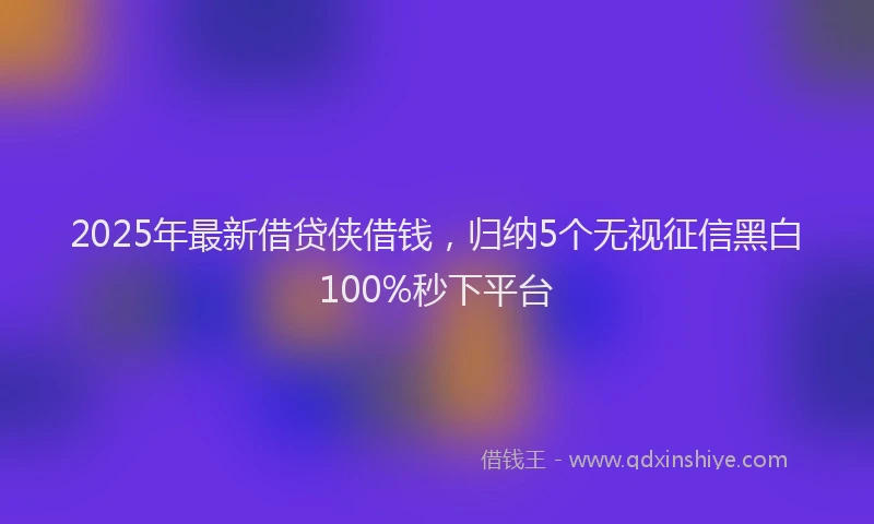 2025年最新借贷侠借钱，归纳5个无视征信黑白100%秒下平台