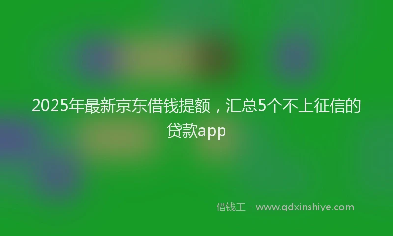 2025年最新京东借钱提额，汇总5个不上征信的贷款app