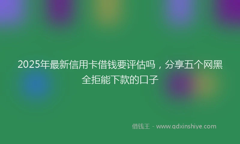 2025年最新信用卡借钱要评估吗，分享五个网黑全拒能下款的口子
