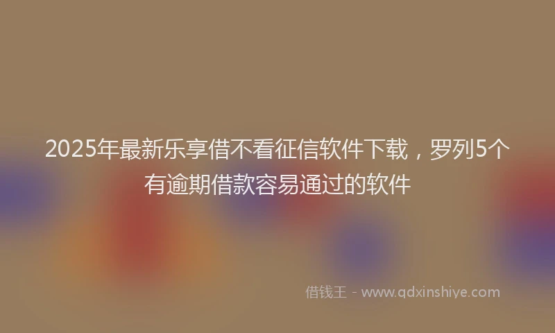2025年最新乐享借不看征信软件下载，罗列5个有逾期借款容易通过的软件