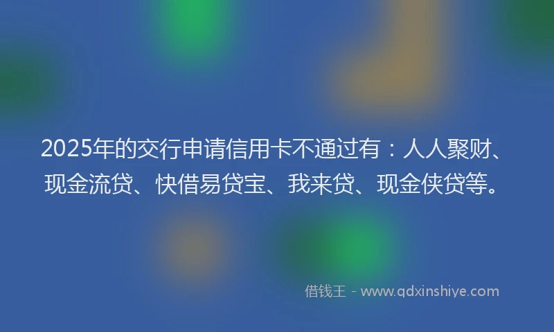 2025年的交行申请信用卡不通过有：人人聚财、现金流贷、快借易贷宝、我来贷、现金侠贷等。
