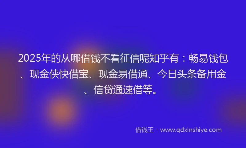 2025年的从哪借钱不看征信呢知乎有：畅易钱包、现金侠快借宝、现金易借通、今日头条备用金、信贷通速借等。
