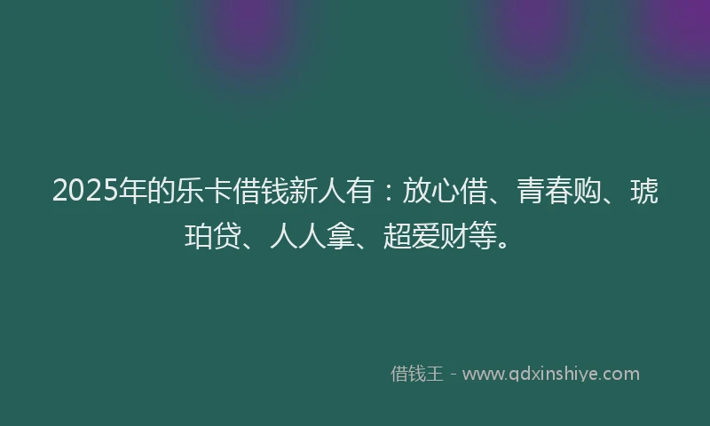 2025年的乐卡借钱新人有：放心借、青春购、琥珀贷、人人拿、超爱财等。